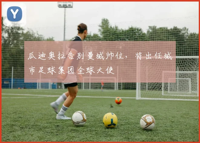 瓜迪奥拉告别曼城帅位，将出任城市足球集团全球大使