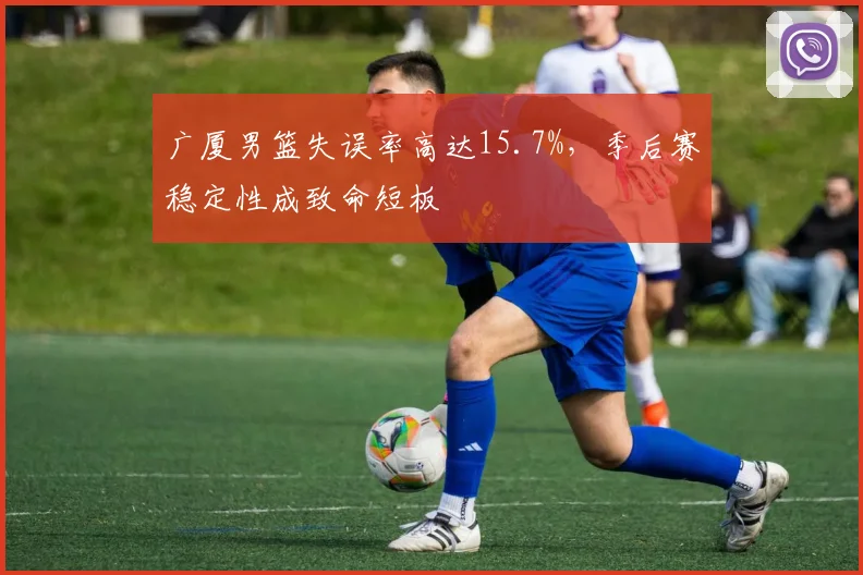 广厦男篮失误率高达15.7%，季后赛稳定性成致命短板