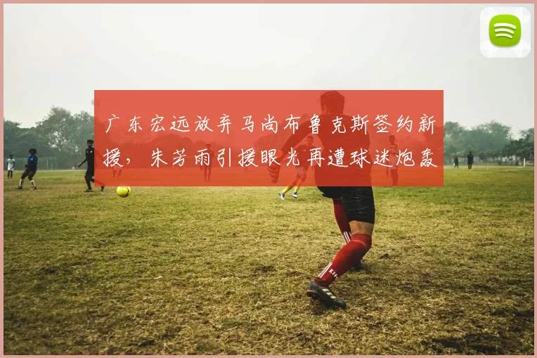 广东宏远放弃马尚布鲁克斯签约新援，朱芳雨引援眼光再遭球迷炮轰