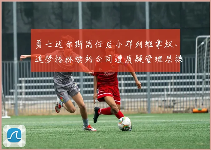 勇士迈尔斯离任后小邓利维掌权，追梦格林续约合同遭质疑管理层操作混乱