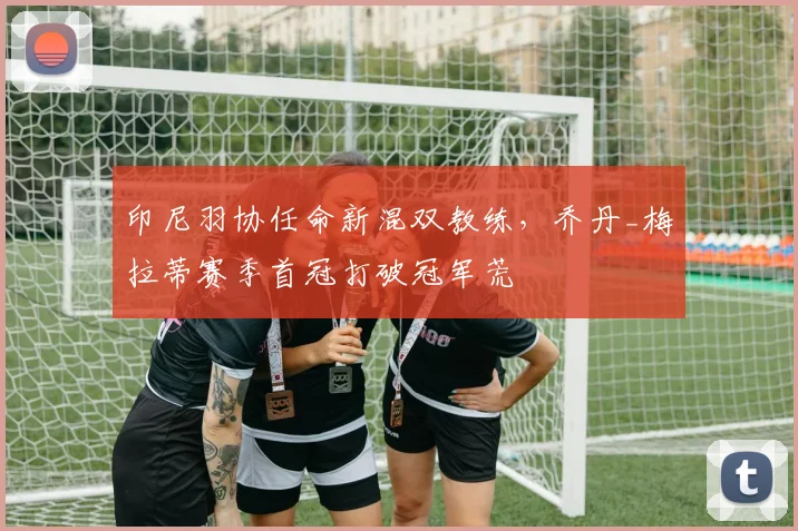 印尼羽协任命新混双教练，乔丹_梅拉蒂赛季首冠打破冠军荒