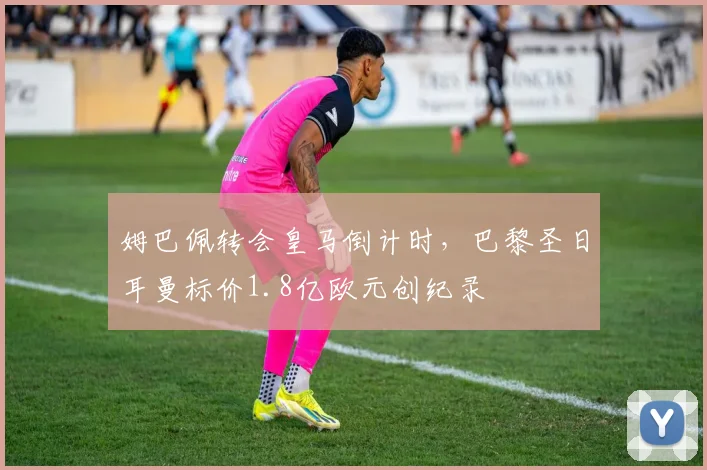 姆巴佩转会皇马倒计时，巴黎圣日耳曼标价1.8亿欧元创纪录